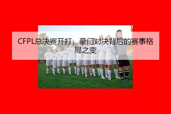 CFPL总决赛开打，豪门对决背后的赛事格局之变（kaiyun）